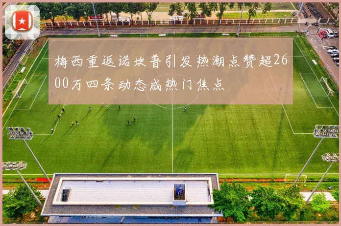 梅西重返诺坎普引发热潮点赞超2600万四条动态成热门焦点