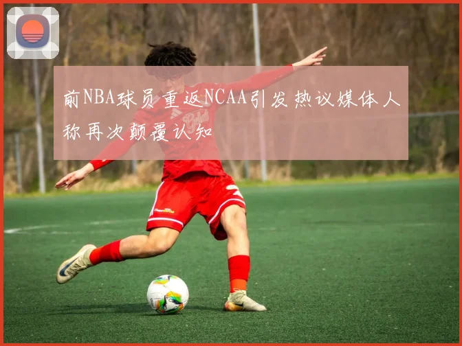 前NBA球员重返NCAA引发热议媒体人称再次颠覆认知