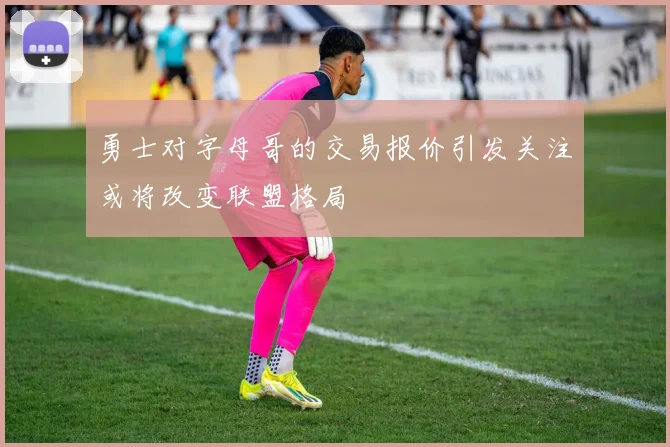 勇士对字母哥的交易报价引发关注或将改变联盟格局