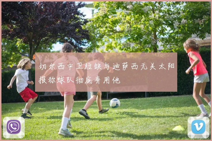 切尔西中卫短缺与迪萨西无关太阳报称球队彻底弃用他