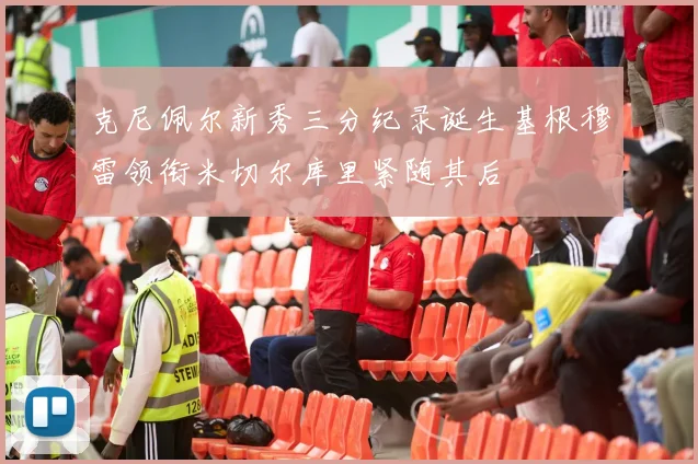 克尼佩尔新秀三分纪录诞生基根穆雷领衔米切尔库里紧随其后