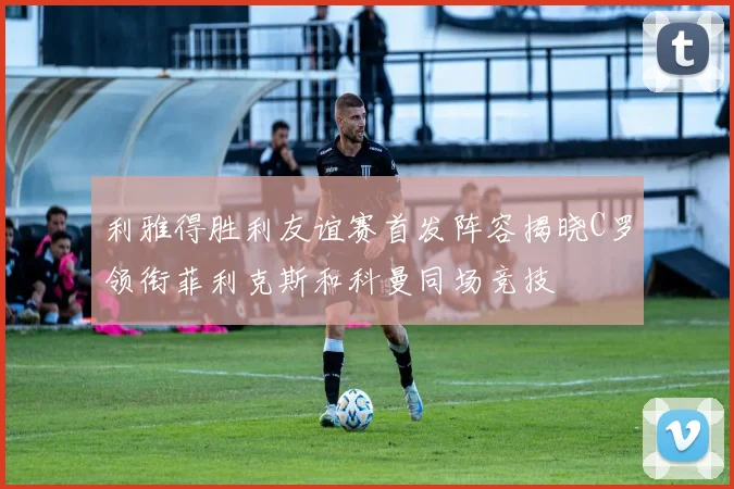 利雅得胜利友谊赛首发阵容揭晓C罗领衔菲利克斯和科曼同场竞技