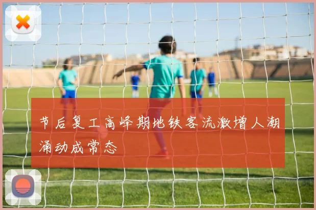 节后复工高峰期地铁客流激增人潮涌动成常态