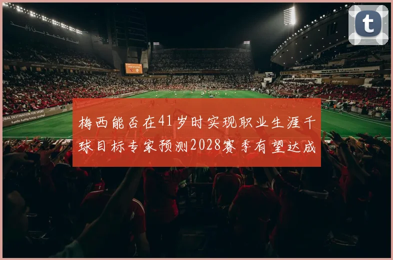 梅西能否在41岁时实现职业生涯千球目标专家预测2028赛季有望达成