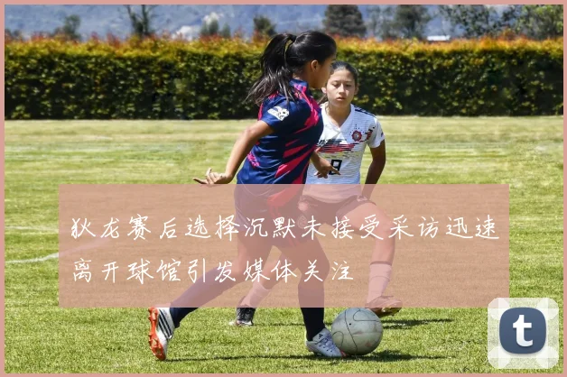 狄龙赛后选择沉默未接受采访迅速离开球馆引发媒体关注