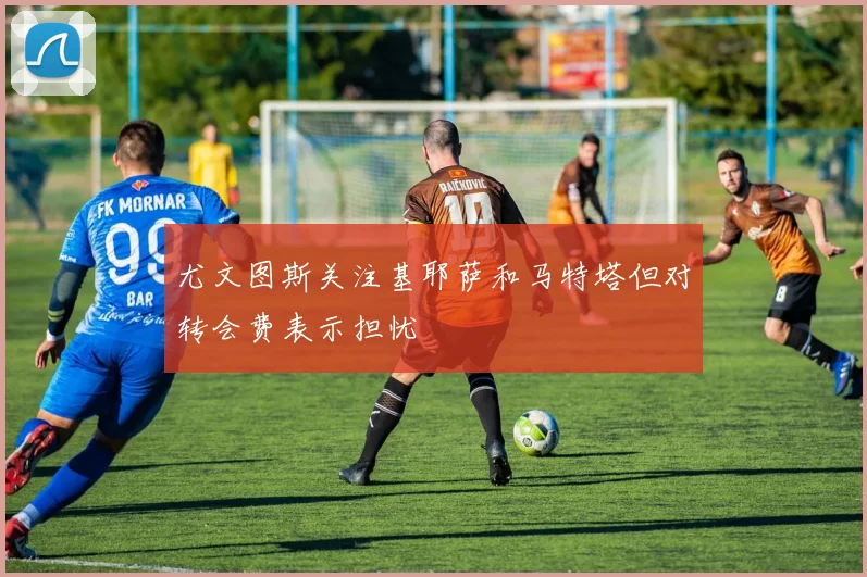 尤文图斯关注基耶萨和马特塔但对转会费表示担忧