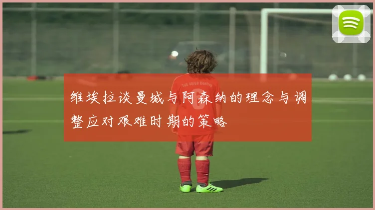 维埃拉谈曼城与阿森纳的理念与调整应对艰难时期的策略