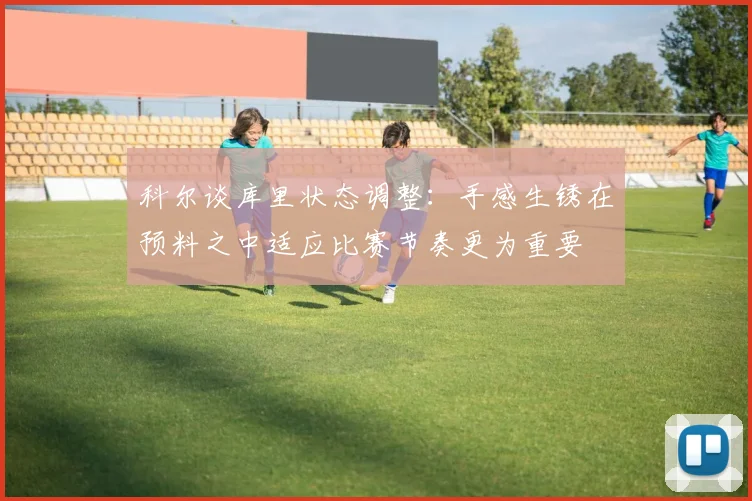 科尔谈库里状态调整：手感生锈在预料之中适应比赛节奏更为重要