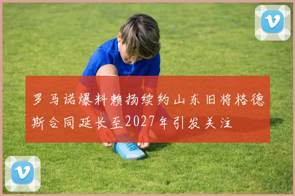 罗马诺爆料赖扬续约山东旧将格德斯合同延长至2027年引发关注