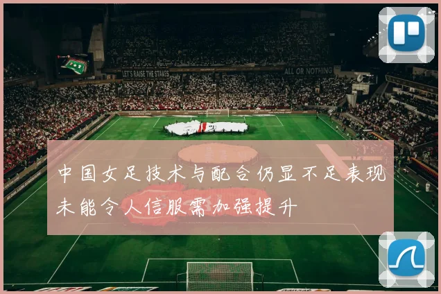 中国女足技术与配合仍显不足表现未能令人信服需加强提升