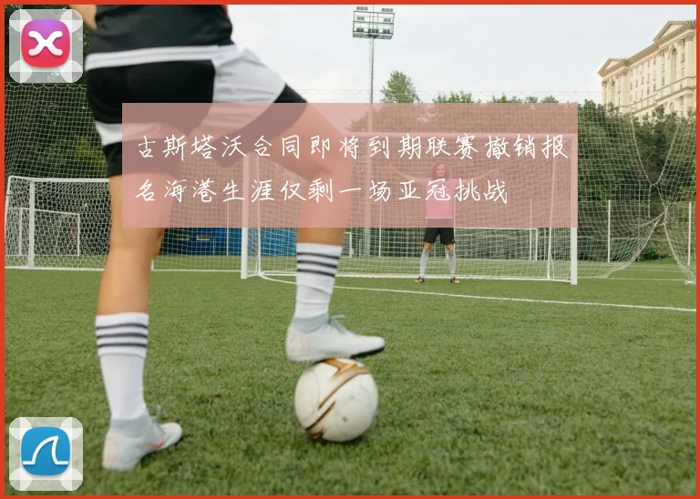 古斯塔沃合同即将到期联赛撤销报名海港生涯仅剩一场亚冠挑战