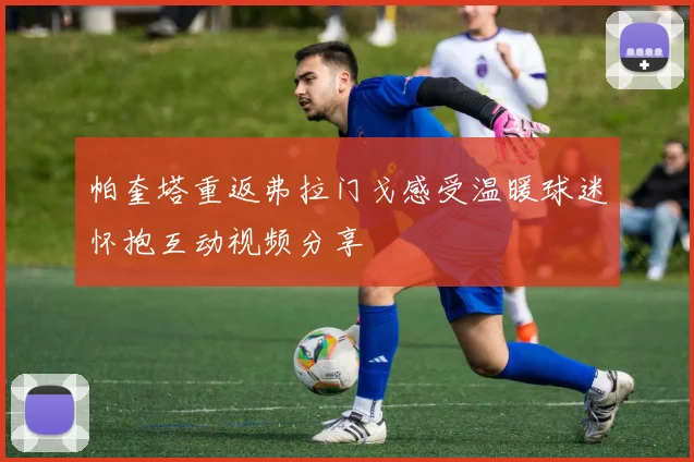 帕奎塔重返弗拉门戈感受温暖球迷怀抱互动视频分享