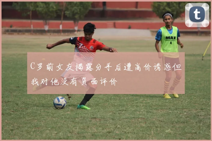 C罗前女友揭露分手后遭高价诱惑但我对他没有负面评价