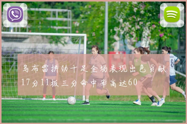 乌布雷拼劲十足全场表现出色贡献17分11板三分命中率高达60
