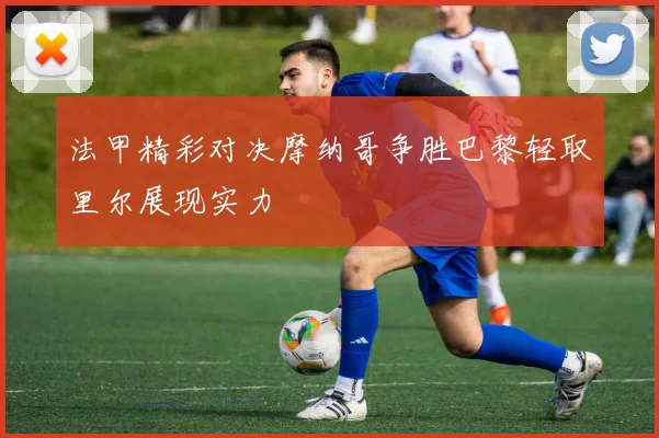 法甲精彩对决摩纳哥争胜巴黎轻取里尔展现实力