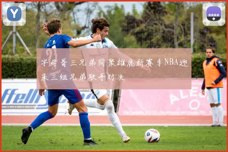 字母哥三兄弟同聚雄鹿新赛季NBA迎来三组兄弟联手对决