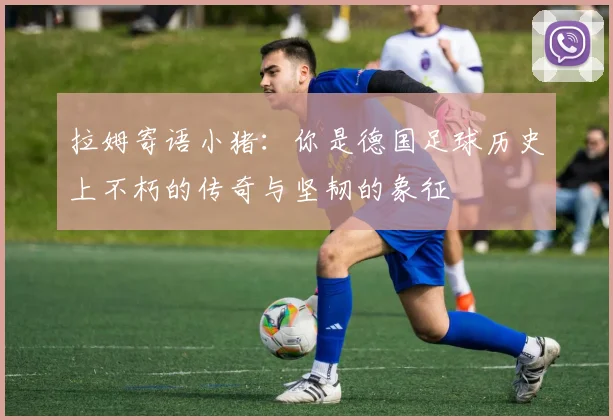 拉姆寄语小猪：你是德国足球历史上不朽的传奇与坚韧的象征