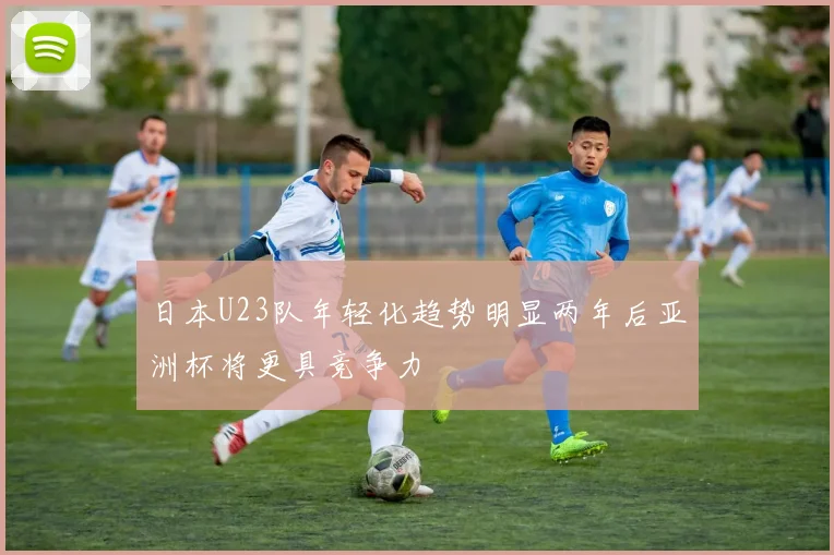 日本U23队年轻化趋势明显两年后亚洲杯将更具竞争力