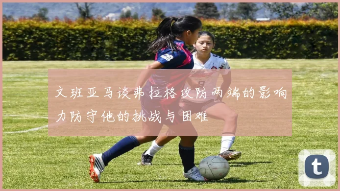 文班亚马谈弗拉格攻防两端的影响力防守他的挑战与困难