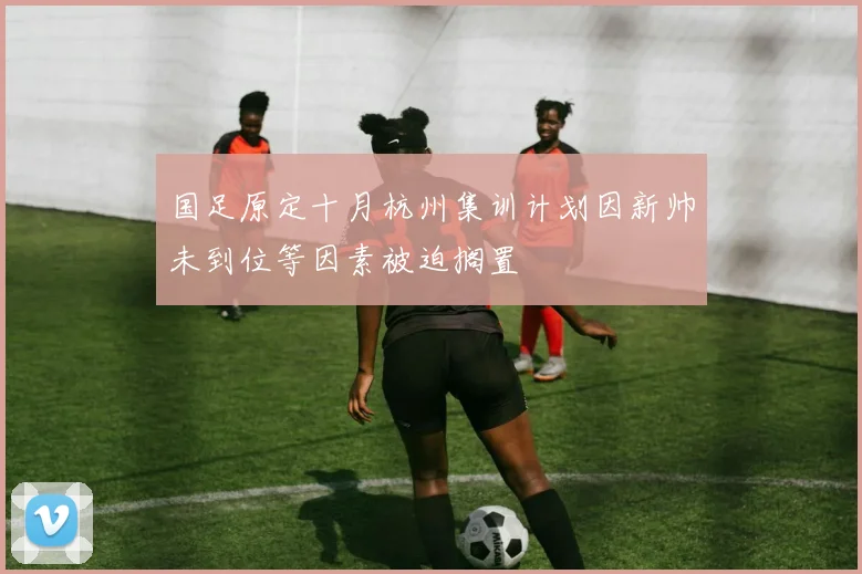 国足原定十月杭州集训计划因新帅未到位等因素被迫搁置