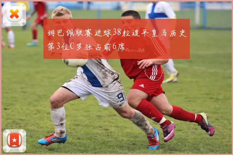 姆巴佩联赛进球38粒追平皇马历史第3位C罗独占前6席