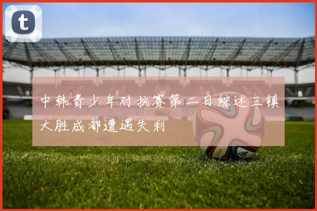 中韩青少年对抗赛第二日综述三镇大胜成都遭遇失利