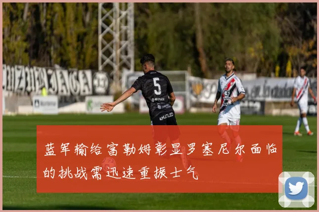 蓝军输给富勒姆彰显罗塞尼尔面临的挑战需迅速重振士气