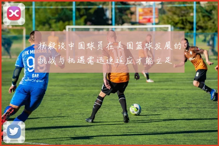 杨毅谈中国球员在美国篮球发展的挑战与机遇需迅速适应才能立足