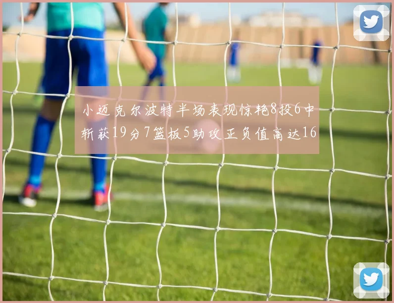 小迈克尔波特半场表现惊艳8投6中斩获19分7篮板5助攻正负值高达16