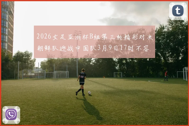 2026女足亚洲杯B组第三轮精彩对决朝鲜队迎战中国队3月9日17时不容错过