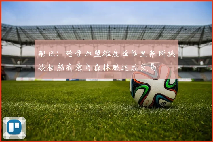 船记：哈登加盟雄鹿面临里弗斯挑战快船有意与森林狼达成交易