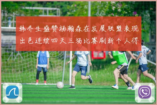 韩乔生盛赞杨瀚森在发展联盟表现出色连续四天三场比赛刷新个人得分与篮板纪录
