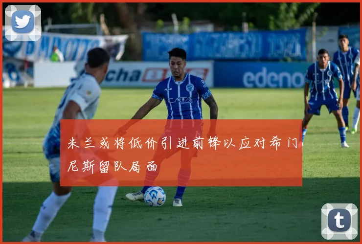 米兰或将低价引进前锋以应对希门尼斯留队局面